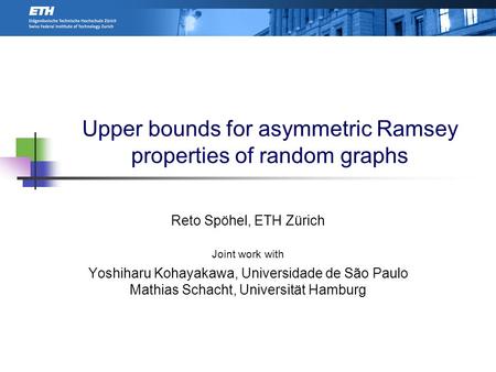 Upper bounds for asymmetric Ramsey properties of random graphs Reto Spöhel, ETH Zürich Joint work with Yoshiharu Kohayakawa, Universidade de São Paulo.