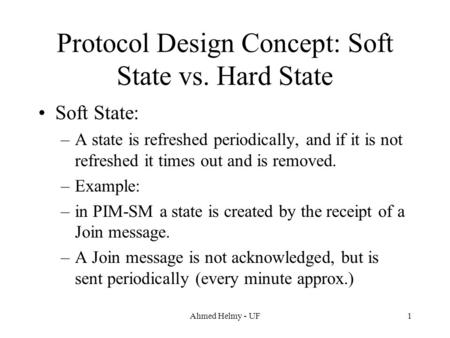 Ahmed Helmy - UF1 Protocol Design Concept: Soft State vs. Hard State Soft State: –A state is refreshed periodically, and if it is not refreshed it times.