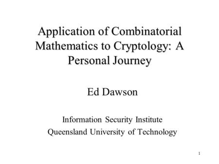 1 Application of Combinatorial Mathematics to Cryptology: A Personal Journey Ed Dawson Information Security Institute Queensland University of Technology.