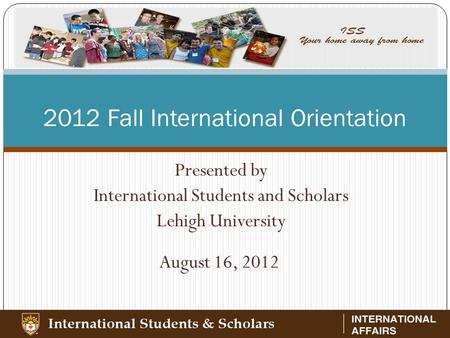 2012 Fall International Orientation Presented by International Students and Scholars Lehigh University August 16, 2012.