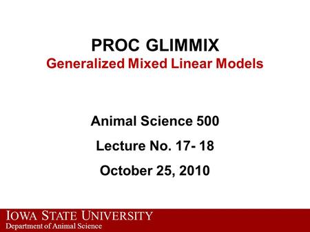 I OWA S TATE U NIVERSITY Department of Animal Science PROC GLIMMIX Generalized Mixed Linear Models Animal Science 500 Lecture No. 17- 18 October 25, 2010.