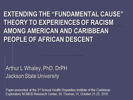 EXTENDING THE “FUNDAMENTAL CAUSE” THEORY TO EXPERIENCES OF RACISM AMONG AMERICAN AND CARIBBEAN PEOPLE OF AFRICAN DESCENT Arthur L Whaley, PhD, DrPH Jackson.