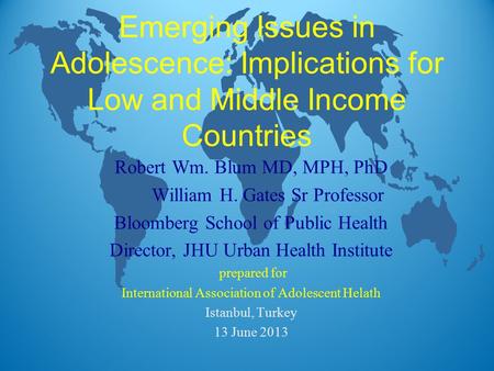 Emerging Issues in Adolescence: Implications for Low and Middle Income Countries Robert Wm. Blum MD, MPH, PhD William H. Gates Sr Professor Bloomberg School.