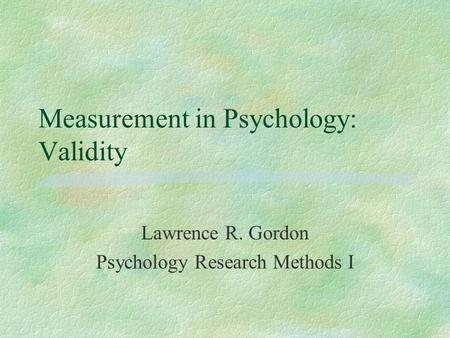 Measurement in Psychology: Validity Lawrence R. Gordon Psychology Research Methods I.