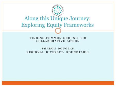 FINDING COMMON GROUND FOR COLLABORATIVE ACTION SHARON DOUGLAS REGIONAL DIVERSITY ROUNDTABLE Along this Unique Journey: Exploring Equity Frameworks.
