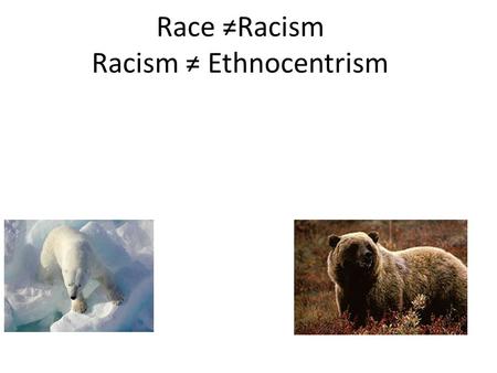 Race ≠Racism Racism ≠ Ethnocentrism. There is a legitimate place for the concept of race in biology; indeed it is important for conservation of wildlife.