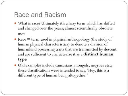 Race and Racism What is race? Ultimately it’s a hazy term which has shifted and changed over the years; almost scientifically obsolete now Race = term.