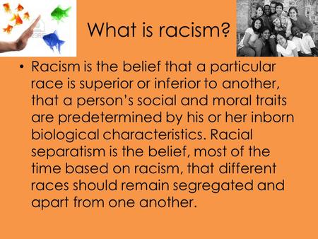 What is racism? Racism is the belief that a particular race is superior or inferior to another, that a person’s social and moral traits are predetermined.