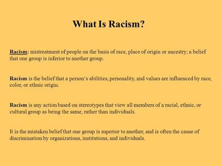 Racism: mistreatment of people on the basis of race, place of origin or ancestry; a belief that one group is inferior to another group. Racism is the belief.