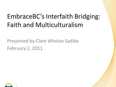 Presented by Clare Whelan Sadike February 2, 2011 EmbraceBC’s Interfaith Bridging: Faith and Multiculturalism.