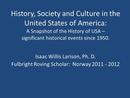 Isaac Willis Larison, Ph. D. Fulbright Roving Scholar: Norway 2011 - 2012 History, Society and Culture in the United States of America: A Snapshot of the.