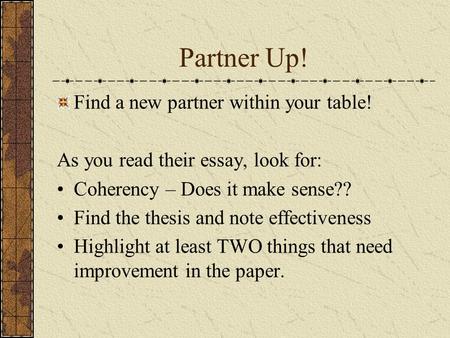 Partner Up! Find a new partner within your table! As you read their essay, look for: Coherency – Does it make sense?? Find the thesis and note effectiveness.
