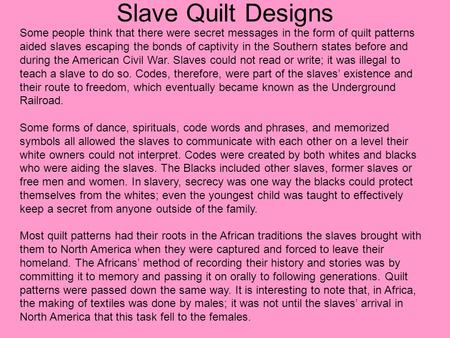 Slave Quilt Designs Some people think that there were secret messages in the form of quilt patterns aided slaves escaping the bonds of captivity in the.