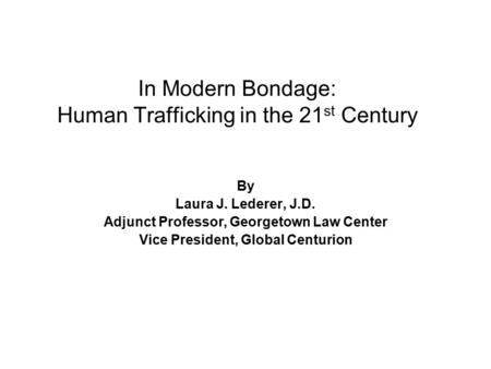 In Modern Bondage: Human Trafficking in the 21 st Century By Laura J. Lederer, J.D. Adjunct Professor, Georgetown Law Center Vice President, Global Centurion.