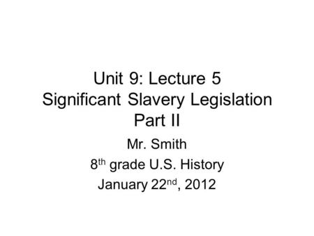 Unit 9: Lecture 5 Significant Slavery Legislation Part II Mr. Smith 8 th grade U.S. History January 22 nd, 2012.