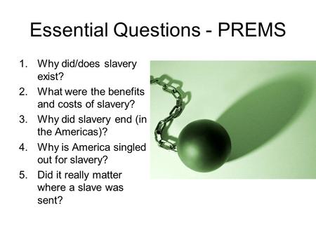 Essential Questions - PREMS 1.Why did/does slavery exist? 2.What were the benefits and costs of slavery? 3.Why did slavery end (in the Americas)? 4.Why.