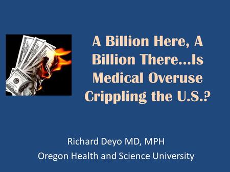 A Billion Here, A Billion There…Is Medical Overuse Crippling the U.S.? Richard Deyo MD, MPH Oregon Health and Science University.