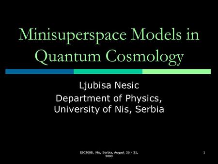 ISC2008, Nis, Serbia, August 26 - 31, 2008 1 Minisuperspace Models in Quantum Cosmology Ljubisa Nesic Department of Physics, University of Nis, Serbia.