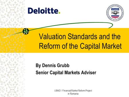 USAID / Financial Market Reform Project in Romania Valuation Standards and the Reform of the Capital Market By Dennis Grubb Senior Capital Markets Adviser.