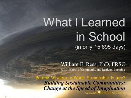 What I Learned in School (in only 15,695 days) William E. Rees, PhD, FRSC UBC School of Community and Regional Planning Putting Wisdom to Work: Sustainable.