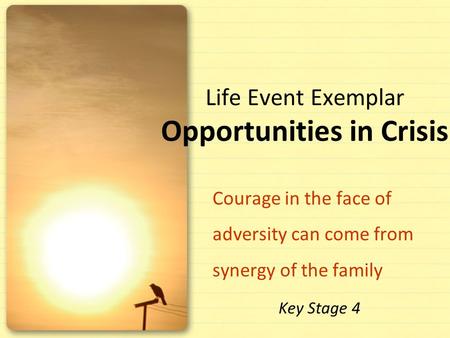 Life Event Exemplar Opportunities in Crisis Courage in the face of adversity can come from synergy of the family Key Stage 4.