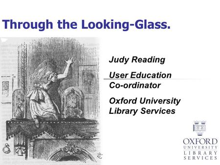Through the Looking-Glass. Judy Reading User Education Co-ordinator Oxford University Library Services.