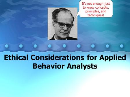Ethical Considerations for Applied Behavior Analysts It’s not enough just to know concepts, principles, and techniques!