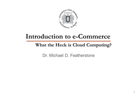 1 Dr. Michael D. Featherstone Introduction to e-Commerce What the Heck is Cloud Computing?