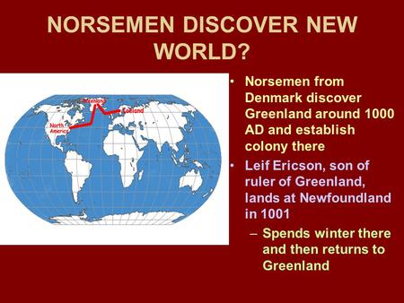 NORSEMEN DISCOVER NEW WORLD? Norsemen from Denmark discover Greenland around 1000 AD and establish colony there Leif Ericson, son of ruler of Greenland,