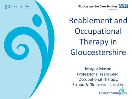 Reablement and Occupational Therapy in Gloucestershire Margot Mason Professional Team Lead, Occupational Therapy, Stroud & Gloucester Locality.