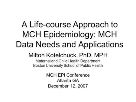 A Life-course Approach to MCH Epidemiology: MCH Data Needs and Applications Milton Kotelchuck, PhD, MPH Maternal and Child Health Department Boston University.