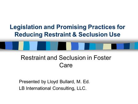 Legislation and Promising Practices for Reducing Restraint & Seclusion Use Restraint and Seclusion in Foster Care Presented by Lloyd Bullard, M. Ed. LB.