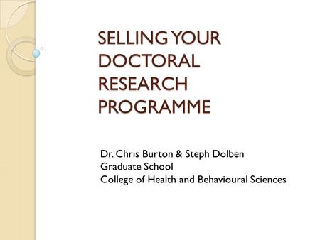 SELLING YOUR DOCTORAL RESEARCH PROGRAMME Dr. Chris Burton & Steph Dolben Graduate School College of Health and Behavioural Sciences.