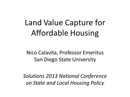 Land Value Capture for Affordable Housing Nico Calavita, Professor Emeritus San Diego State University Solutions 2013 National Conference on State and.