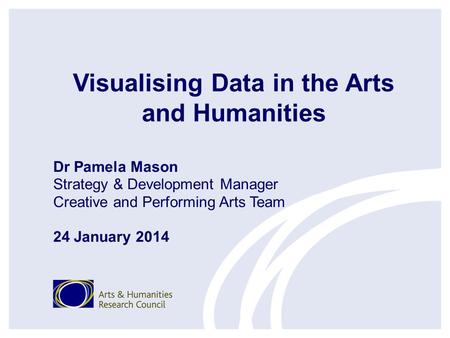 Visualising Data in the Arts and Humanities Dr Pamela Mason Strategy & Development Manager Creative and Performing Arts Team 24 January 2014.