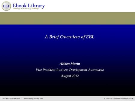 A Brief Overview of EBL Alison Morin Vice President Business Development Australasia August 2012.