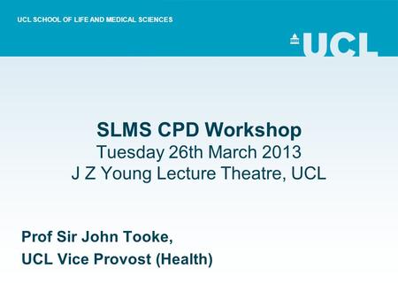 SLMS CPD Workshop Tuesday 26th March 2013 J Z Young Lecture Theatre, UCL Prof Sir John Tooke, UCL Vice Provost (Health) UCL SCHOOL OF LIFE AND MEDICAL.