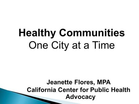 Jeanette Flores, MPA California Center for Public Health Advocacy Healthy Communities One City at a Time.