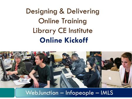 Designing & Delivering Online Training Library CE Institute Online Kickoff WebJunction – Infopeople – IMLS.