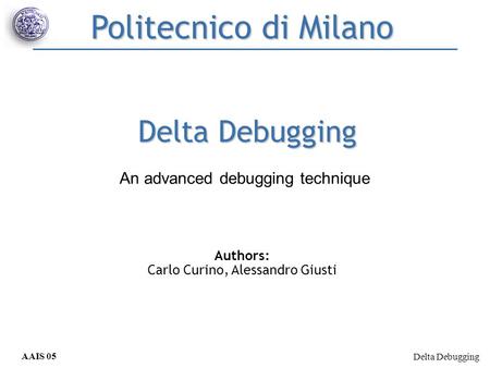 Delta Debugging AAIS 05 Curino, Giusti Delta Debugging Authors: Carlo Curino, Alessandro Giusti Politecnico di Milano An advanced debugging technique.