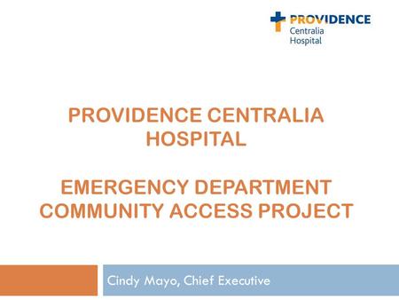 PROVIDENCE CENTRALIA HOSPITAL EMERGENCY DEPARTMENT COMMUNITY ACCESS PROJECT Cindy Mayo, Chief Executive.