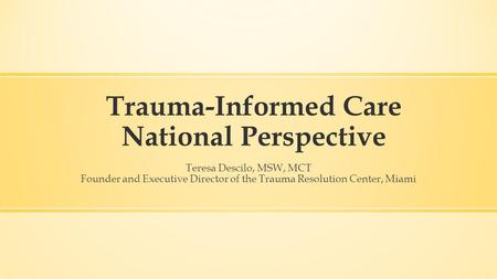 Trauma-Informed Care National Perspective Teresa Descilo, MSW, MCT Founder and Executive Director of the Trauma Resolution Center, Miami.