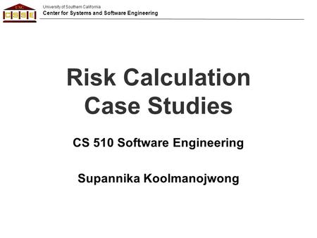 University of Southern California Center for Systems and Software Engineering Risk Calculation Case Studies CS 510 Software Engineering Supannika Koolmanojwong.