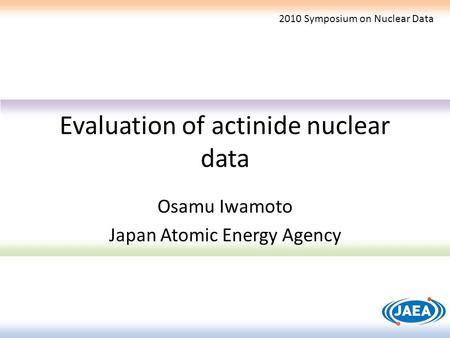 Evaluation of actinide nuclear data Osamu Iwamoto Japan Atomic Energy Agency 2010 Symposium on Nuclear Data.