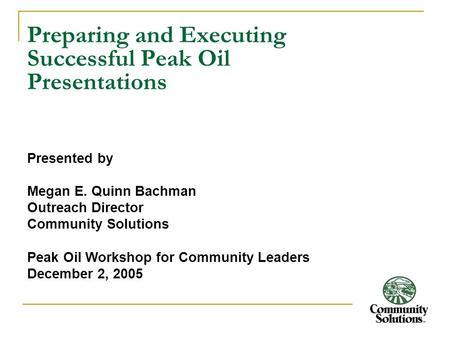 Preparing and Executing Successful Peak Oil Presentations Presented by Megan E. Quinn Bachman Outreach Director Community Solutions Peak Oil Workshop for.
