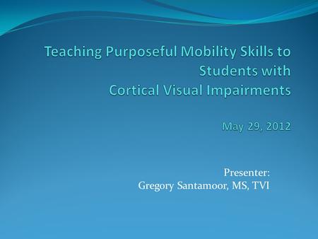 Presenter: Gregory Santamoor, MS, TVI. Content Overview of Session and Participant Learner Objectives Introduction to Cortical Visual Impairments (CVI)