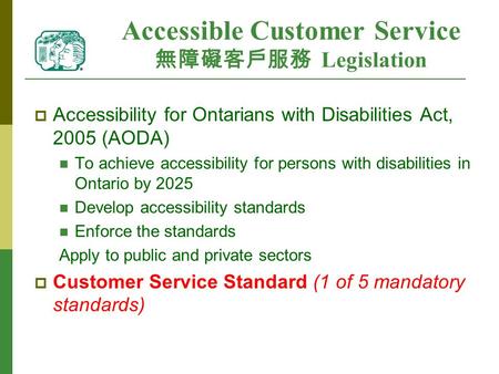Accessible Customer Service 無障礙客戶服務 Legislation  Accessibility for Ontarians with Disabilities Act, 2005 (AODA) To achieve accessibility for persons with.