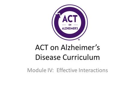 ACT on Alzheimer’s Disease Curriculum Module IV: Effective Interactions.