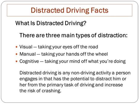 Distracted Driving Facts What Is Distracted Driving? There are three main types of distraction: Visual — taking your eyes off the road Manual — taking.