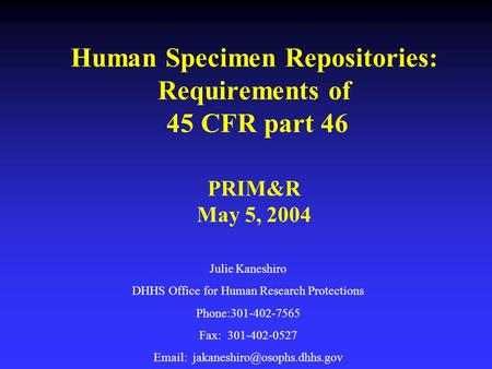 Human Specimen Repositories: Requirements of 45 CFR part 46 PRIM&R May 5, 2004 Julie Kaneshiro DHHS Office for Human Research Protections Phone:301-402-7565.
